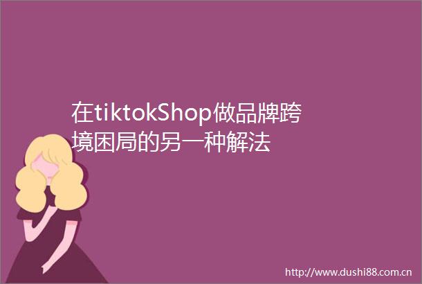在tiktokShop做品牌跨境困局的另一种解法