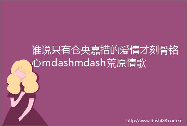 谁说只有仓央嘉措的爱情才刻骨铭心mdashmdash荒原情歌一