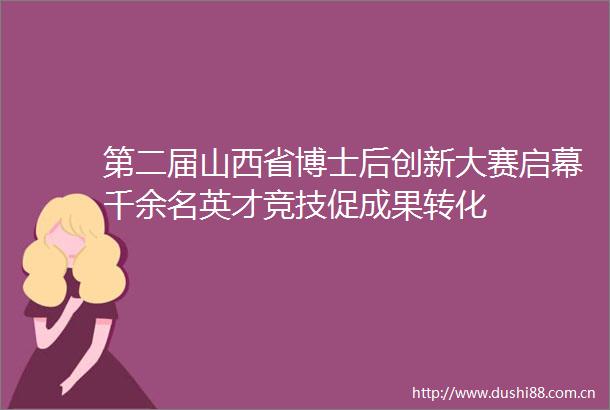 第二届山西省博士后创新大赛启幕千余名英才竞技促成果转化