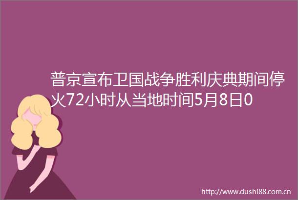 普京宣布卫国战争胜利庆典期间停火72小时从当地时间5月8日0时至5月11日0时在特别军事行动区域采取停火措施