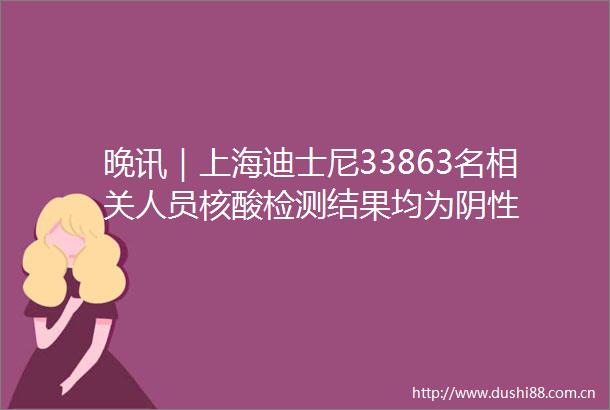 晚讯｜上海迪士尼33863名相关人员核酸检测结果均为阴性