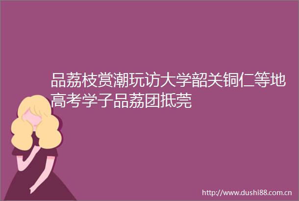 品荔枝赏潮玩访大学韶关铜仁等地高考学子品荔团抵莞