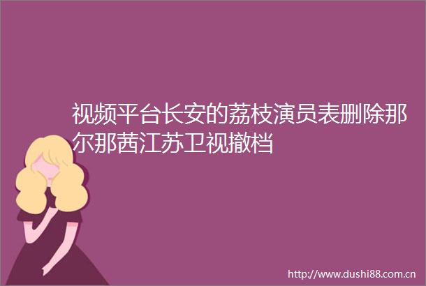 视频平台长安的荔枝演员表删除那尔那茜江苏卫视撤档
