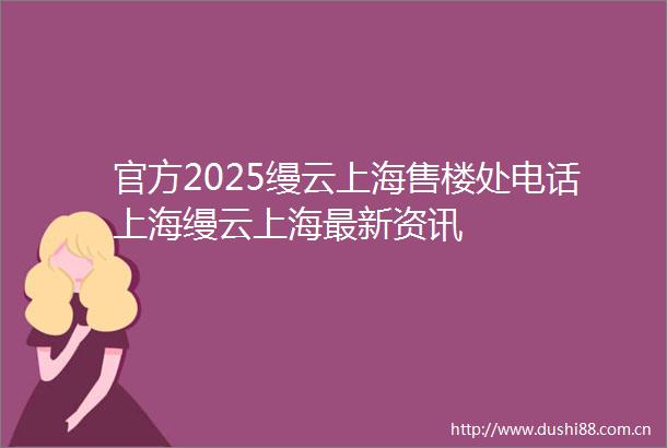 官方2025缦云上海售楼处电话上海缦云上海最新资讯