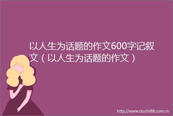 以人生为话题的作文600字记叙文（以人生为话题的作文）