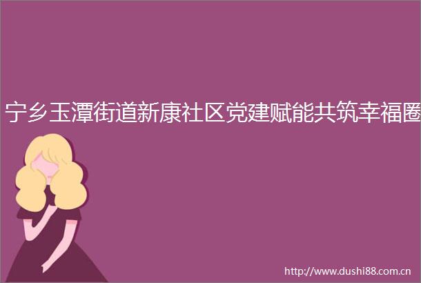 宁乡玉潭街道新康社区党建赋能共筑幸福圈