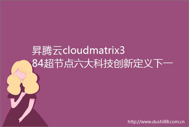 昇腾云cloudmatrix384超节点六大科技创新定义下一代AI基础设施