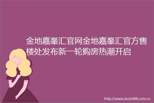 金地嘉峯汇官网金地嘉峯汇官方售楼处发布新一轮购房热潮开启