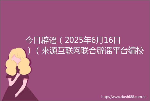 今日辟谣（2025年6月16日）（来源互联网联合辟谣平台编校人熊章瑞审核人李懋）