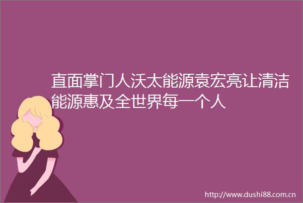 直面掌门人沃太能源袁宏亮让清洁能源惠及全世界每一个人
