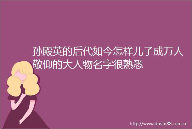 孙殿英的后代如今怎样儿子成万人敬仰的大人物名字很熟悉
