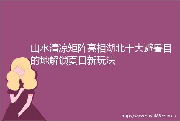 山水清凉矩阵亮相湖北十大避暑目的地解锁夏日新玩法