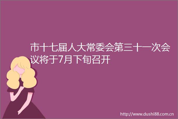 市十七届人大常委会第三十一次会议将于7月下旬召开