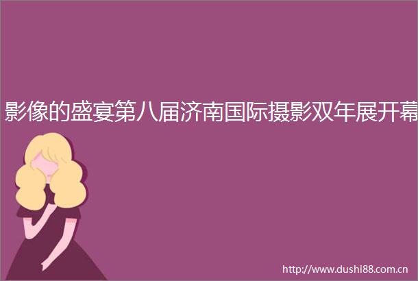 影像的盛宴第八届济南国际摄影双年展开幕