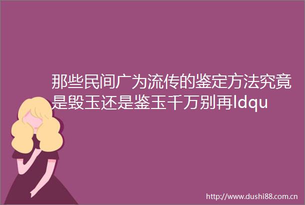 那些民间广为流传的鉴定方法究竟是毁玉还是鉴玉千万别再ldquo玉划玻璃rdquo了