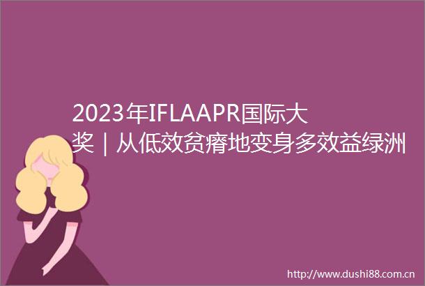 2023年IFLAAPR国际大奖｜从低效贫瘠地变身多效益绿洲的邯郸郊野森林公园