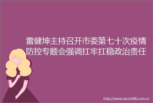 雷健坤主持召开市委第七十次疫情防控专题会强调扛牢扛稳责任精准快速高效处置坚决打赢疫情防控遭遇战歼灭战
