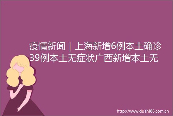 疫情新闻｜上海新增6例本土确诊39例本土无症状广西新增本土无症状感染者165例