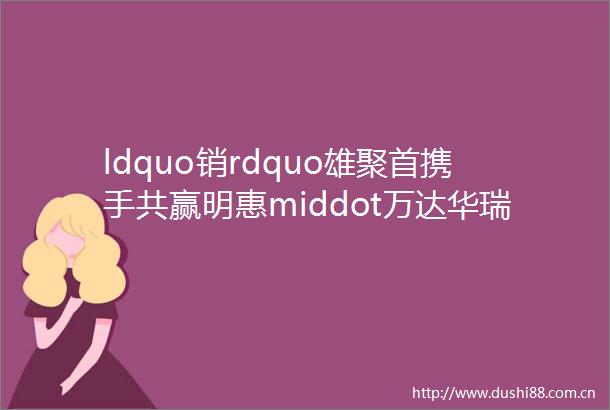 ldquo销rdquo雄聚首携手共赢明惠middot万达华瑞公馆渠道启动大会圆满举行
