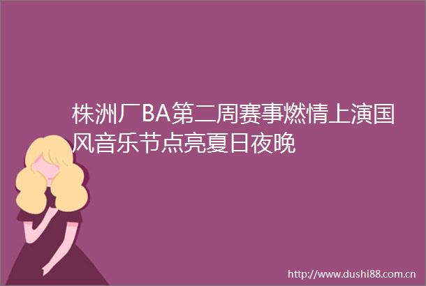 株洲厂BA第二周赛事燃情上演国风音乐节点亮夏日夜晚