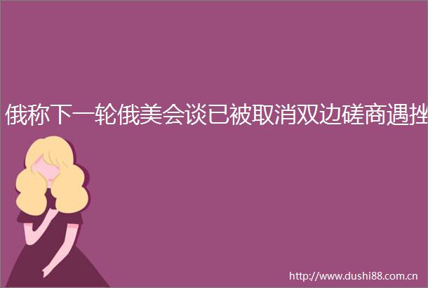 俄称下一轮俄美会谈已被取消双边磋商遇挫