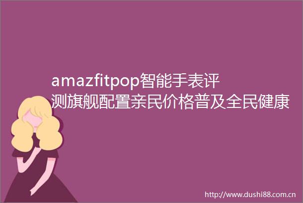 amazfitpop智能手表评测旗舰配置亲民价格普及全民健康管理