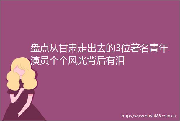 盘点从甘肃走出去的3位著名青年演员个个风光背后有泪
