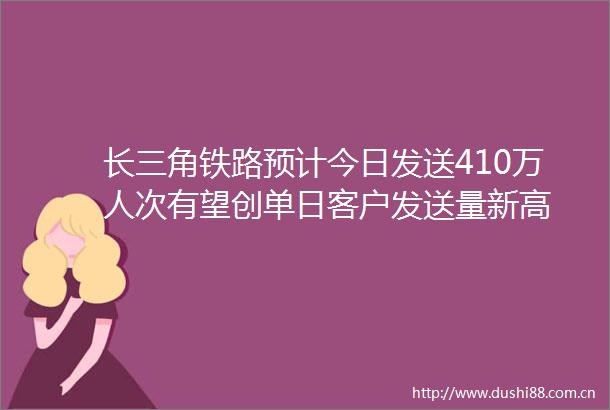 长三角铁路预计今日发送410万人次有望创单日客户发送量新高