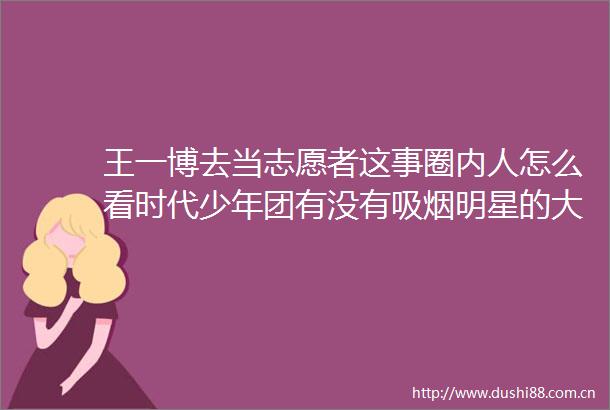 王一博去当志愿者这事圈内人怎么看时代少年团有没有吸烟明星的大粉不工作艺人演一些烂剧