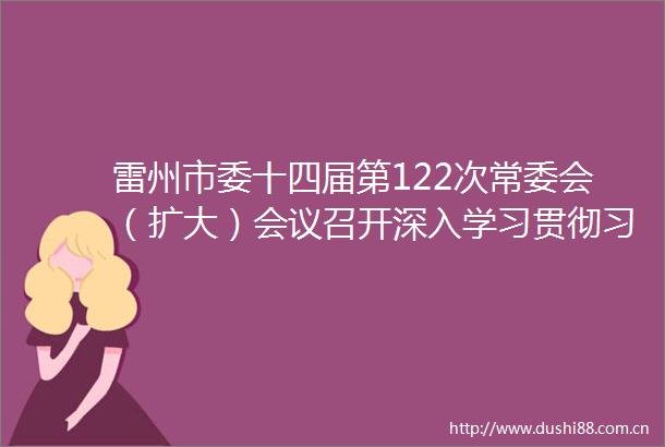 雷州市委十四届第122次常委会（扩大）会议召开深入学习贯彻法治思想及新修订保密法筑牢新时代秘密安全防线