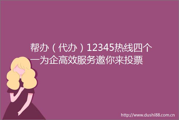 帮办（代办）12345热线四个一为企高效服务邀你来投票