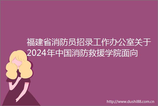 福建省消防员招录工作办公室关于2024年消防救援学院面向福建省招收青年学生考核选拔的公告