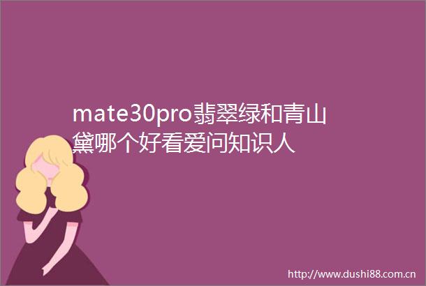 mate30pro翡翠绿和青山黛哪个好看爱问知识人