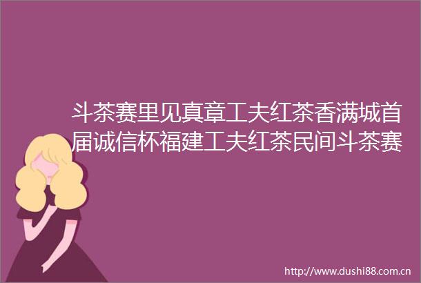 斗茶赛里见真章工夫红茶香满城首届诚信杯福建工夫红茶民间斗茶赛成功举办