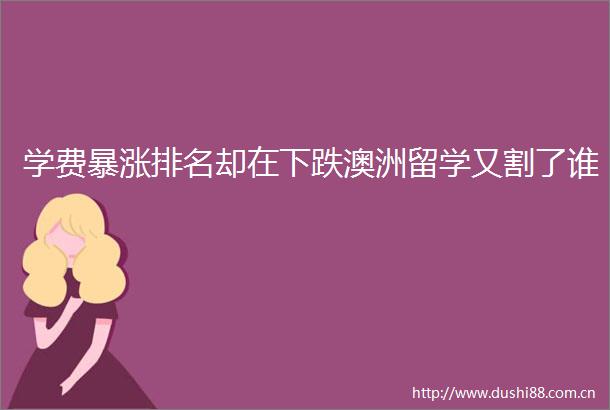 学费暴涨排名却在下跌澳洲留学又割了谁
