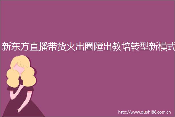 新东方直播带货火出圈蹚出教培转型新模式