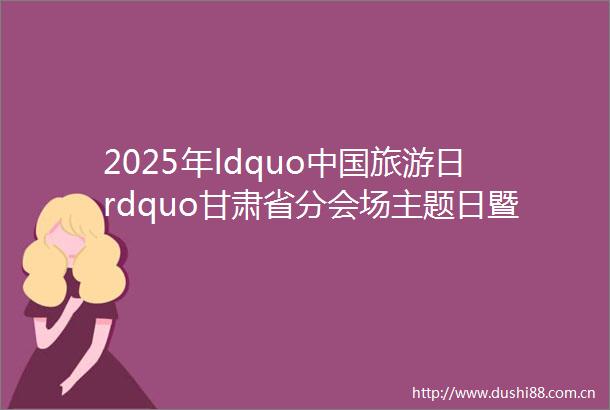 2025年ldquo旅游日rdquo甘肃省分会场主题日暨全省文化旅游消费促进活动以及渭源县渭水文化旅游季活动启动