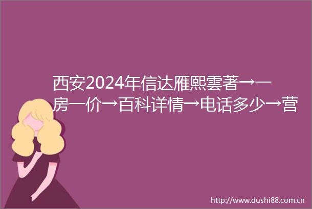 西安2024年信达雁熙雲著→一房一价→百科详情→电话多少→营销地址