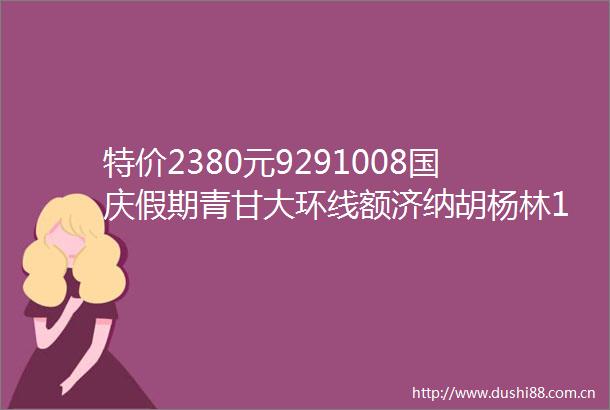 特价2380元9291008国庆假期青甘大环线额济纳胡杨林10天大巴团