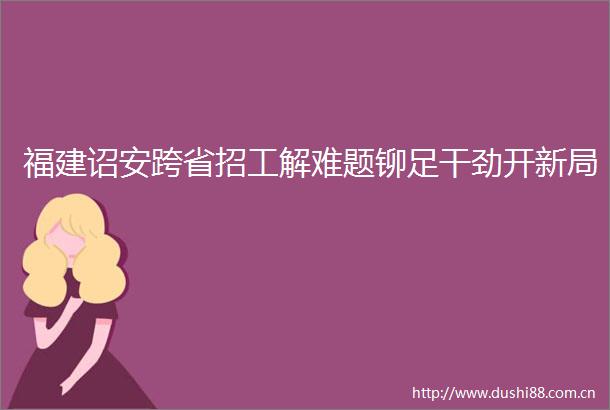福建诏安跨省招工解难题铆足干劲开新局
