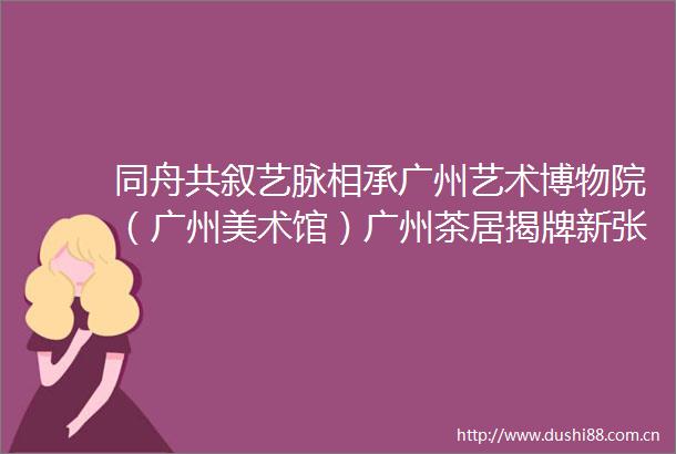 同舟共叙艺脉相承广州艺术博物院（广州美术馆）广州茶居揭牌新张