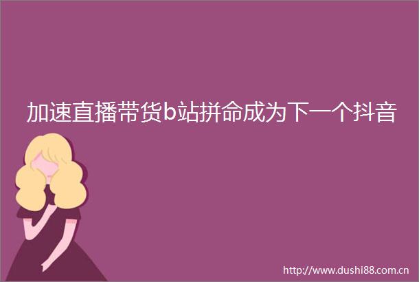 加速直播带货b站拼命成为下一个抖音