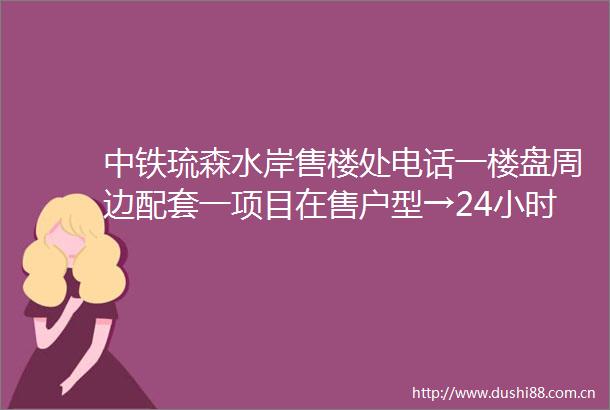 中铁琉森水岸售楼处电话一楼盘周边配套一项目在售户型→24小时电话