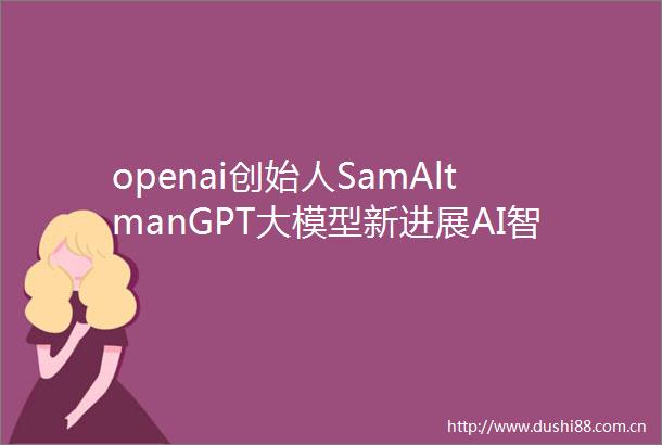 openai创始人SamAltmanGPT大模型新进展AI智能体时代即将到来