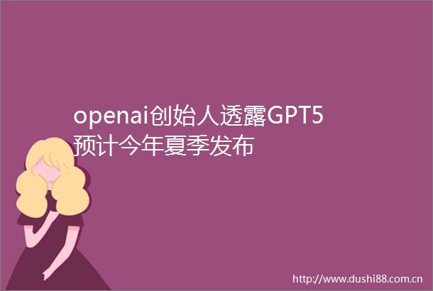 openai创始人透露GPT5预计今年夏季发布