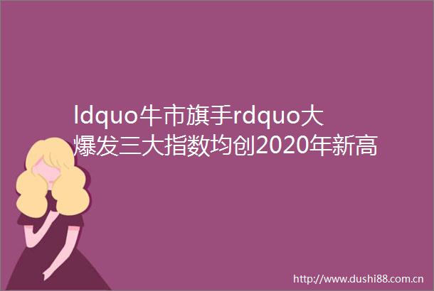ldquo牛市旗手rdquo大爆发三大指数均创2020年新高全年A股总市值增逾20万亿创业板指全年涨65