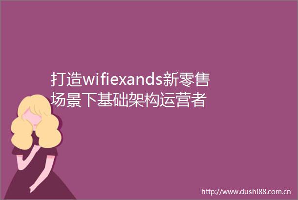 打造wifiexands新零售场景下基础架构运营者