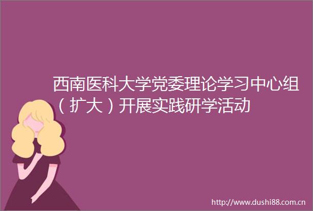 西南医科大学党委理论学习中心组（扩大）开展实践研学活动