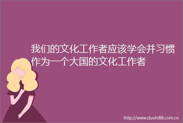 我们的文化工作者应该学会并习惯作为一个大国的文化工作者