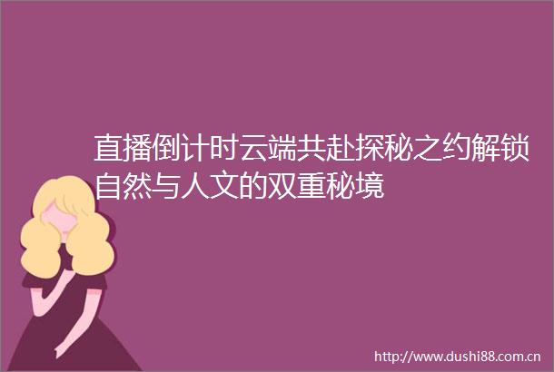 直播倒计时云端共赴探秘之约解锁自然与人文的双重秘境